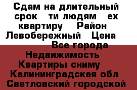 Сдам на длительный срок 6-ти людям 3-ех квартиру  › Район ­ Левобережный › Цена ­ 10 000 - Все города Недвижимость » Квартиры сниму   . Калининградская обл.,Светловский городской округ 